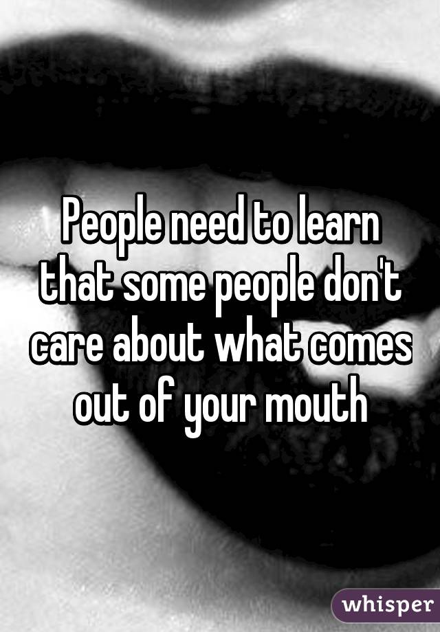 People need to learn that some people don't care about what comes out of your mouth