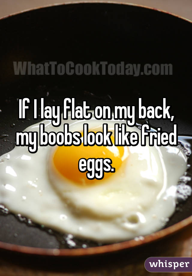 If I lay flat on my back, my boobs look like fried eggs.