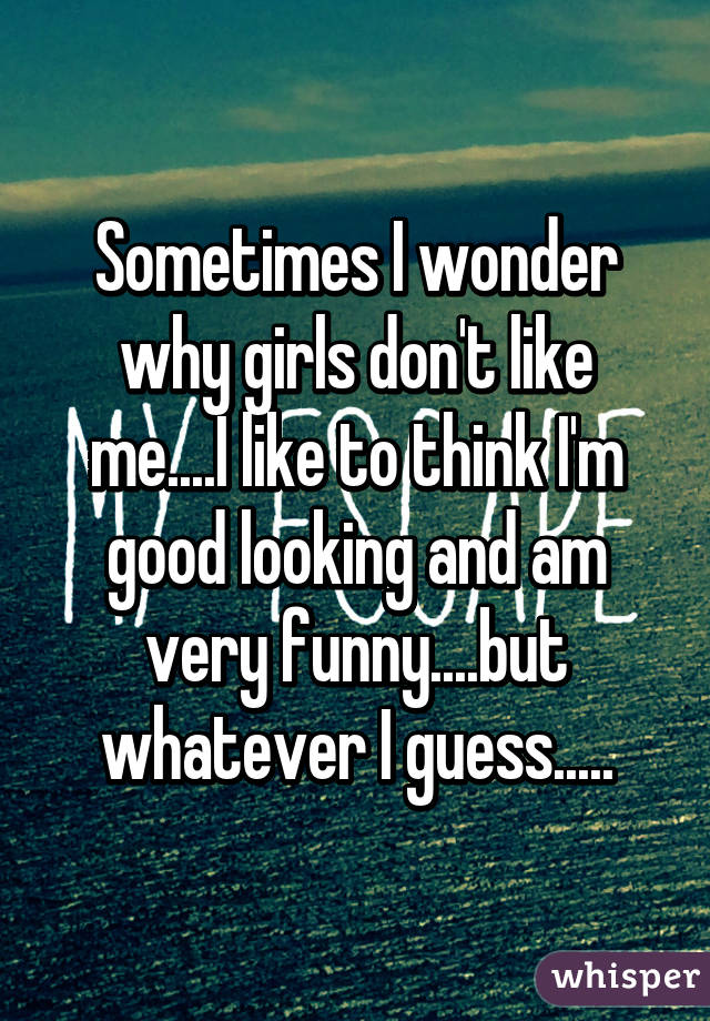 Sometimes I wonder why girls don't like me....I like to think I'm good looking and am very funny....but whatever I guess.....