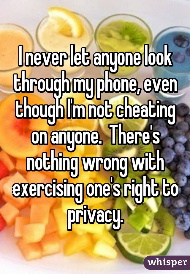 I never let anyone look through my phone, even though I'm not cheating on anyone.  There's nothing wrong with exercising one's right to privacy.