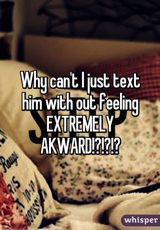 Why can't I just text him with out feeling EXTREMELY AKWARD!?!?!?