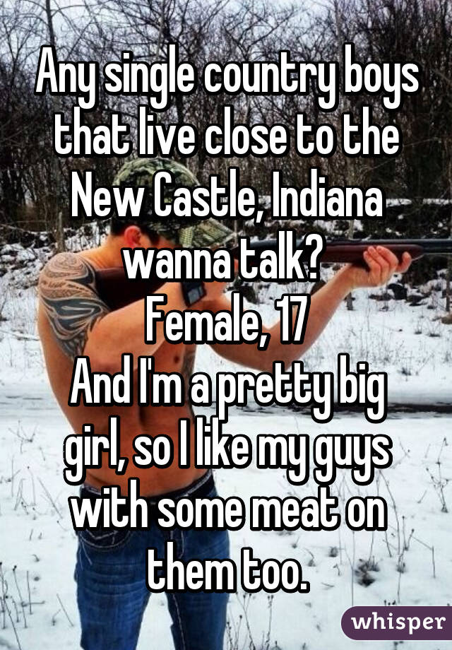 Any single country boys that live close to the New Castle, Indiana wanna talk? 
Female, 17
And I'm a pretty big girl, so I like my guys with some meat on them too.