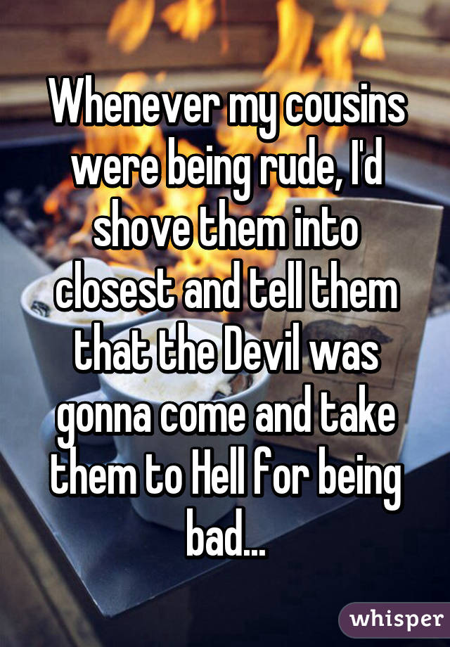 Whenever my cousins were being rude, I'd shove them into closest and tell them that the Devil was gonna come and take them to Hell for being bad...