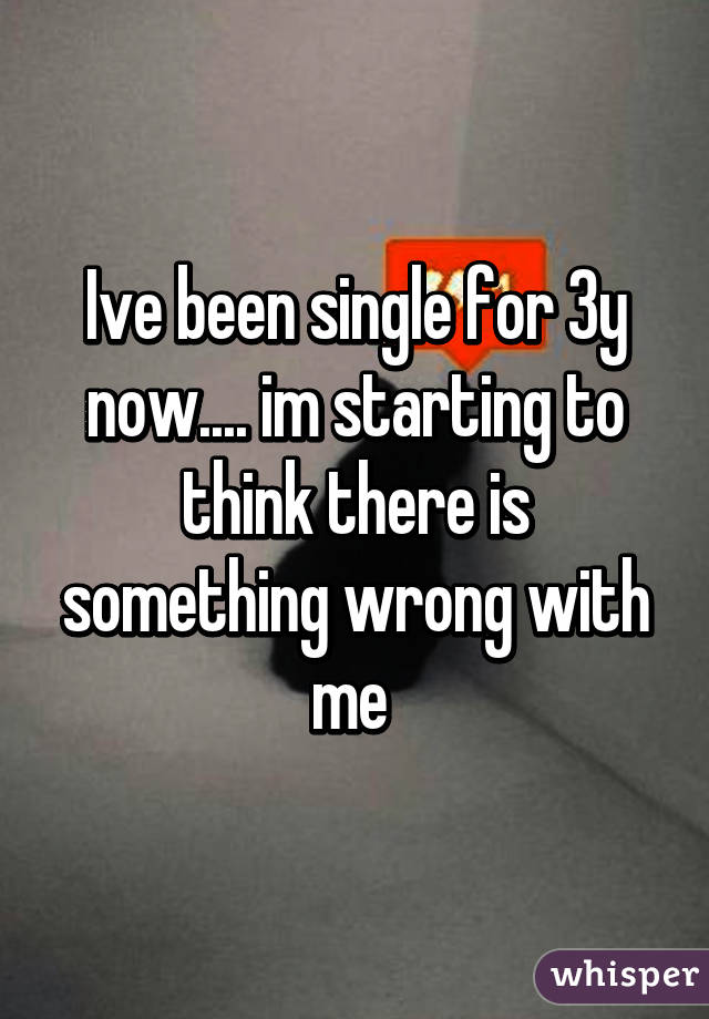 Ive been single for 3y now.... im starting to think there is something wrong with me 