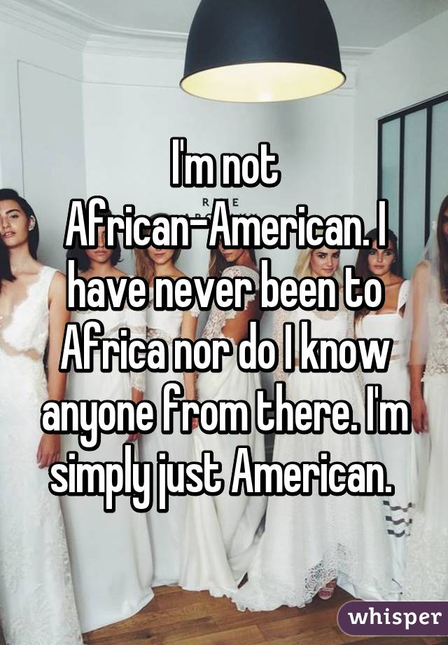 I'm not African-American. I have never been to Africa nor do I know anyone from there. I'm simply just American. 