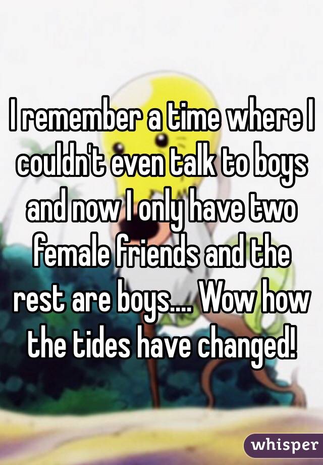 I remember a time where I couldn't even talk to boys and now I only have two female friends and the rest are boys.... Wow how the tides have changed! 