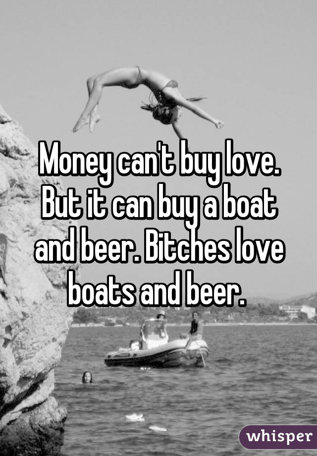 Money can't buy love. But it can buy a boat and beer. Bitches love boats and beer. 