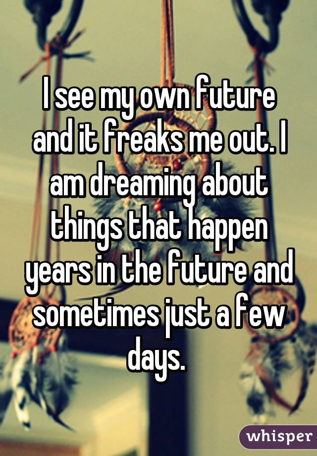 I see my own future and it freaks me out. I am dreaming about things that happen years in the future and sometimes just a few days. 