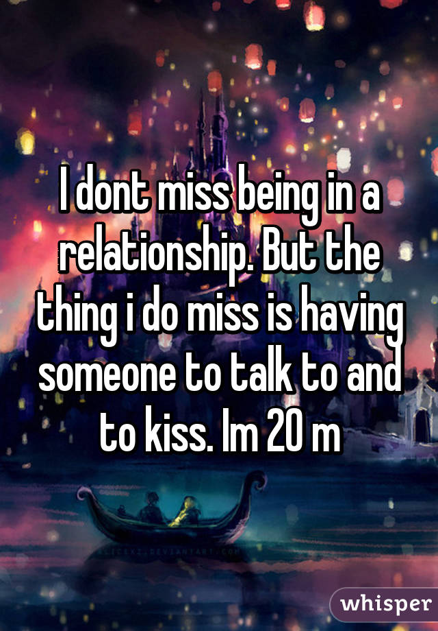 I dont miss being in a relationship. But the thing i do miss is having someone to talk to and to kiss. Im 20 m