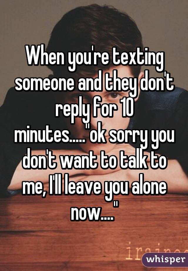 When you're texting someone and they don't reply for 10 minutes....."ok sorry you don't want to talk to me, I'll leave you alone now...."