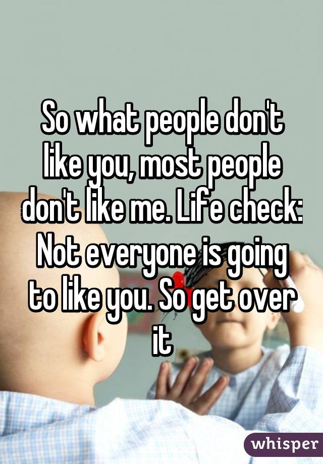 So what people don't like you, most people don't like me. Life check: Not everyone is going to like you. So get over it