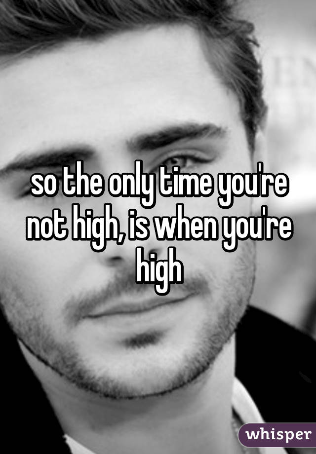 so the only time you're not high, is when you're high