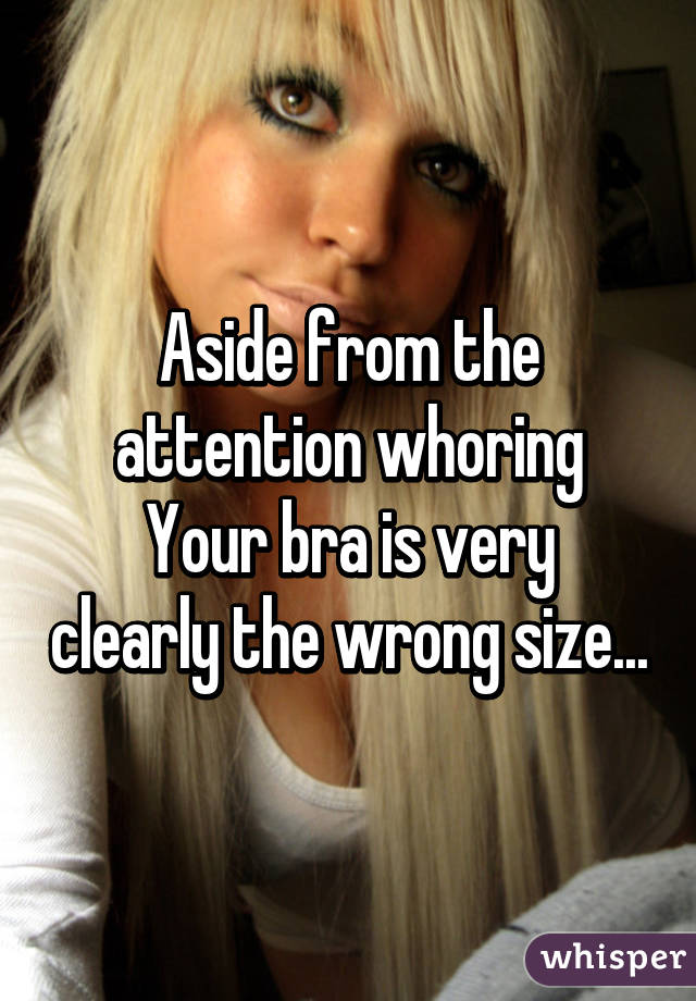 Aside from the attention whoring
Your bra is very clearly the wrong size...