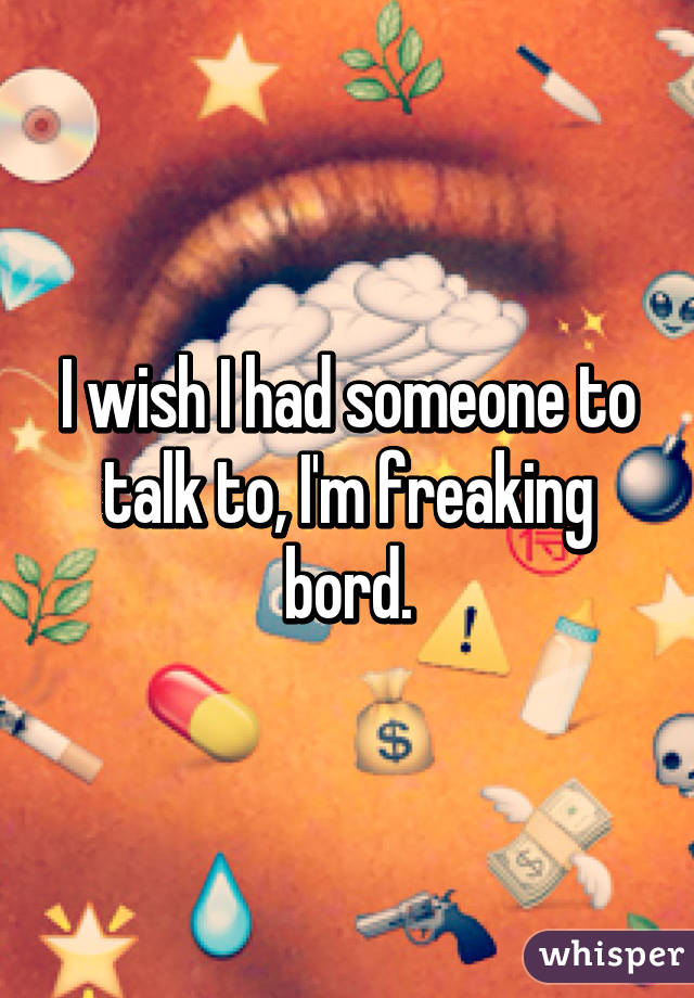 I wish I had someone to talk to, I'm freaking bord.