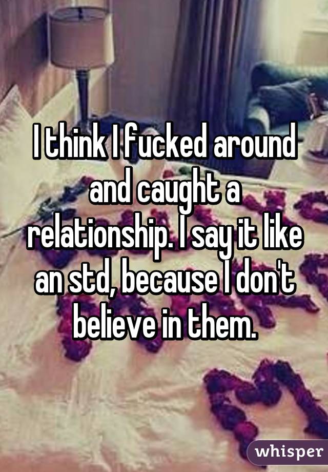 I think I fucked around and caught a relationship. I say it like an std, because I don't believe in them.