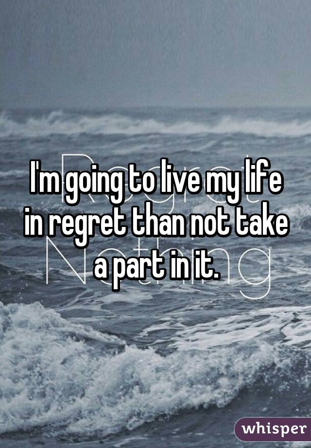 I'm going to live my life in regret than not take a part in it.