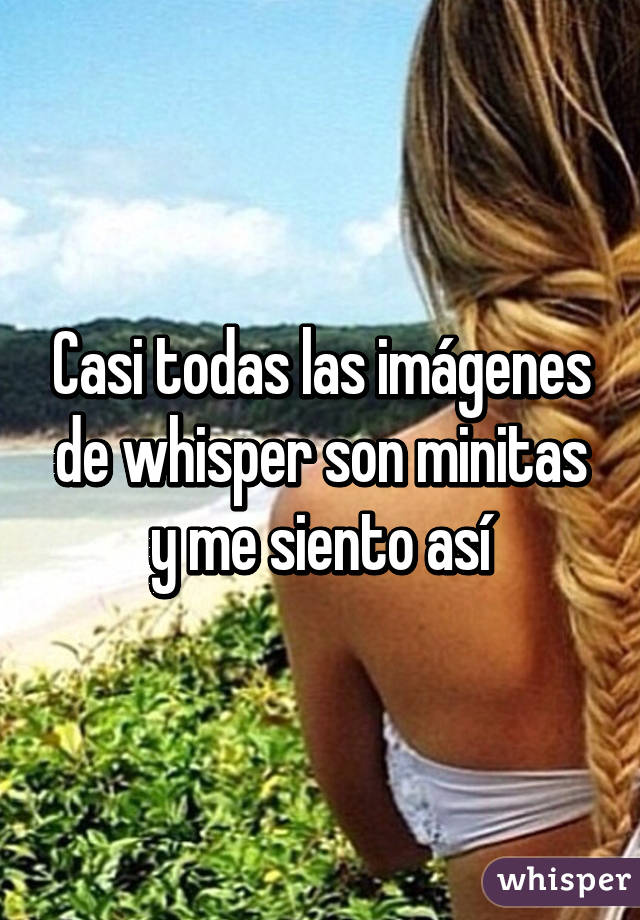 Casi todas las imágenes de whisper son minitas y me siento así