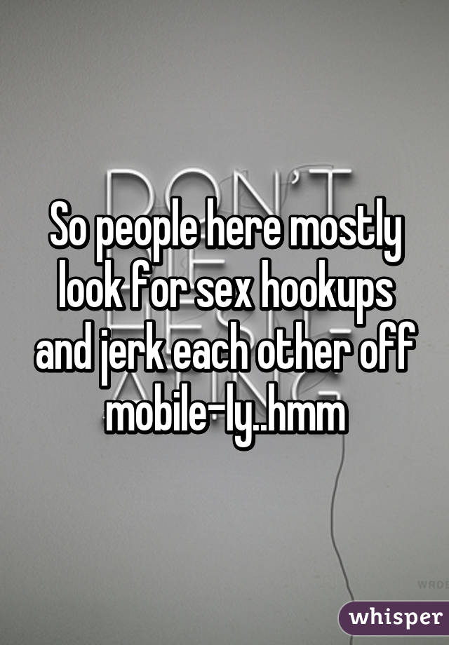 So people here mostly look for sex hookups and jerk each other off mobile-ly..hmm