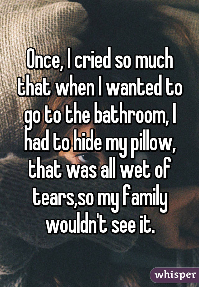 Once, I cried so much that when I wanted to go to the bathroom, I had to hide my pillow, that was all wet of tears,so my family wouldn't see it.