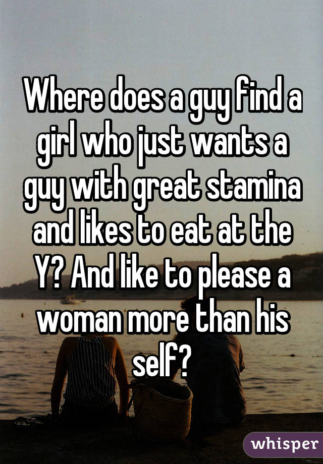 Where does a guy find a girl who just wants a guy with great stamina and likes to eat at the Y? And like to please a woman more than his self?