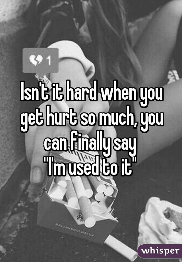 Isn't it hard when you get hurt so much, you can finally say 
"I'm used to it" 