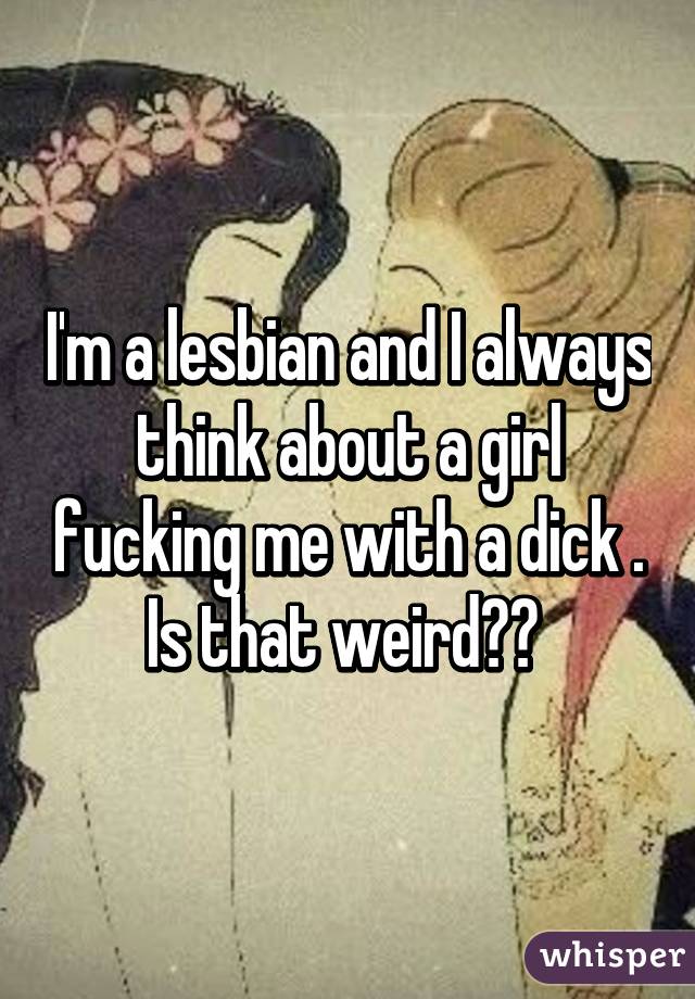 I'm a lesbian and I always think about a girl fucking me with a dick . Is that weird?? 