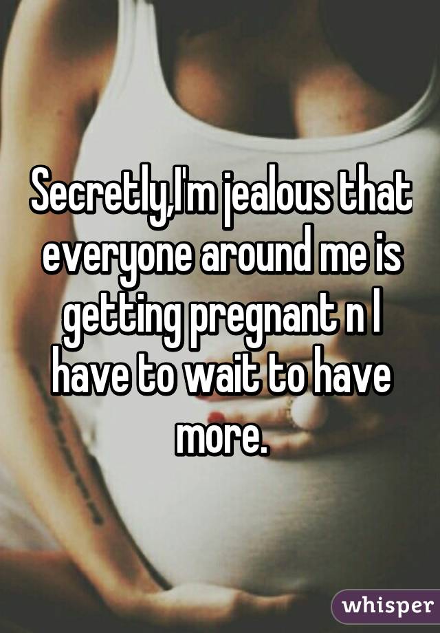 Secretly,I'm jealous that everyone around me is getting pregnant n I have to wait to have more.