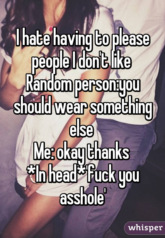 I hate having to please people I don't like 
Random person:you should wear something else 
Me: okay thanks 
*In head*'fuck you asshole'