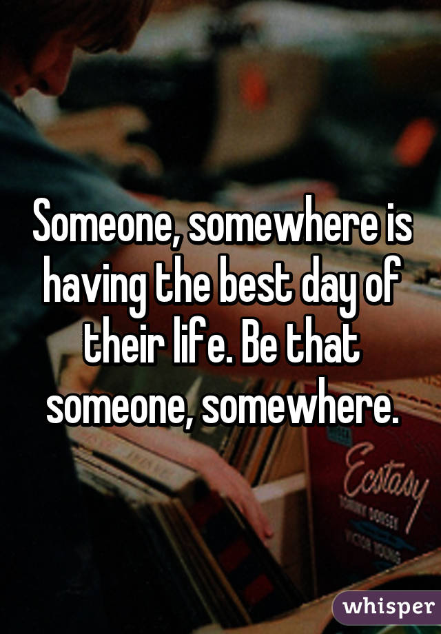 Someone, somewhere is having the best day of their life. Be that someone, somewhere.