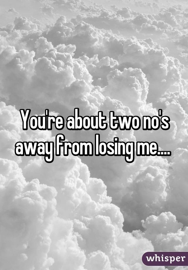 You're about two no's away from losing me.... 