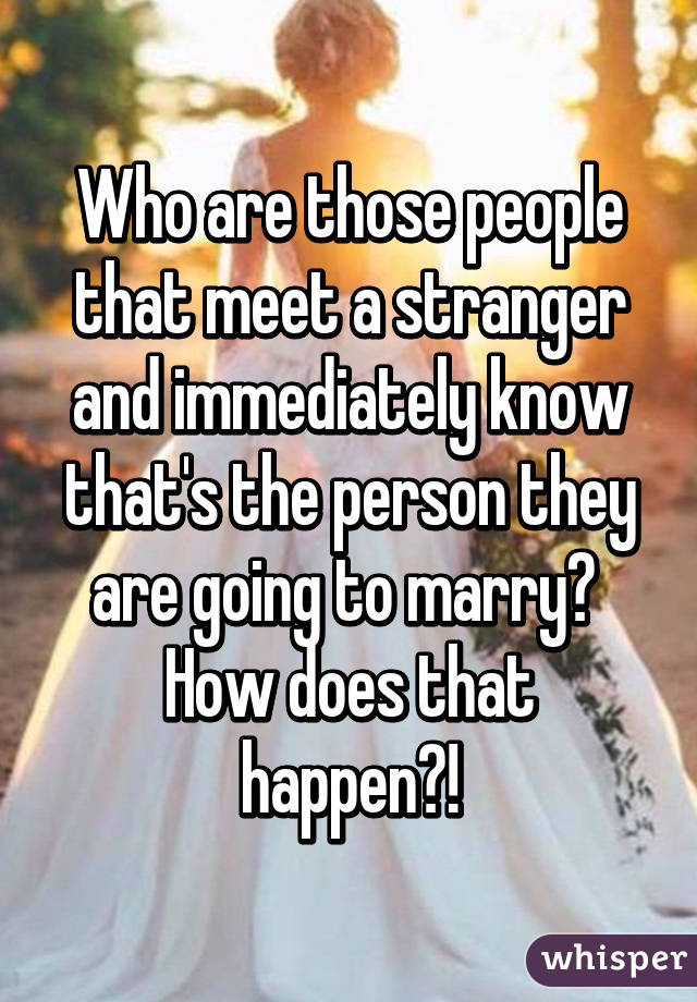 Who are those people that meet a stranger and immediately know that's the person they are going to marry? 
How does that happen?!