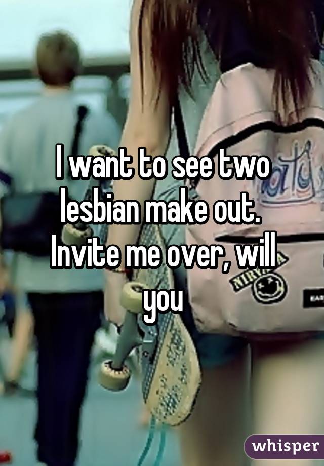 I want to see two lesbian make out. 
Invite me over, will you