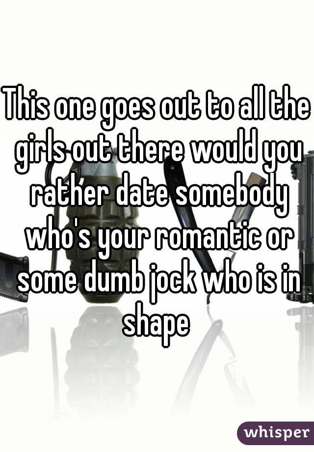 This one goes out to all the girls out there would you rather date somebody who's your romantic or some dumb jock who is in shape 