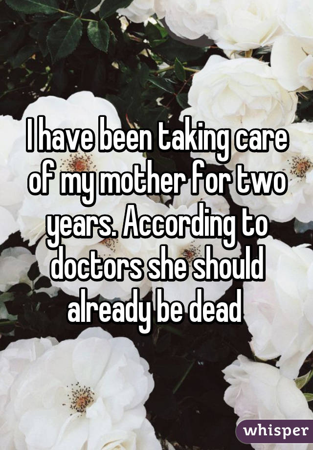 I have been taking care of my mother for two years. According to doctors she should already be dead 