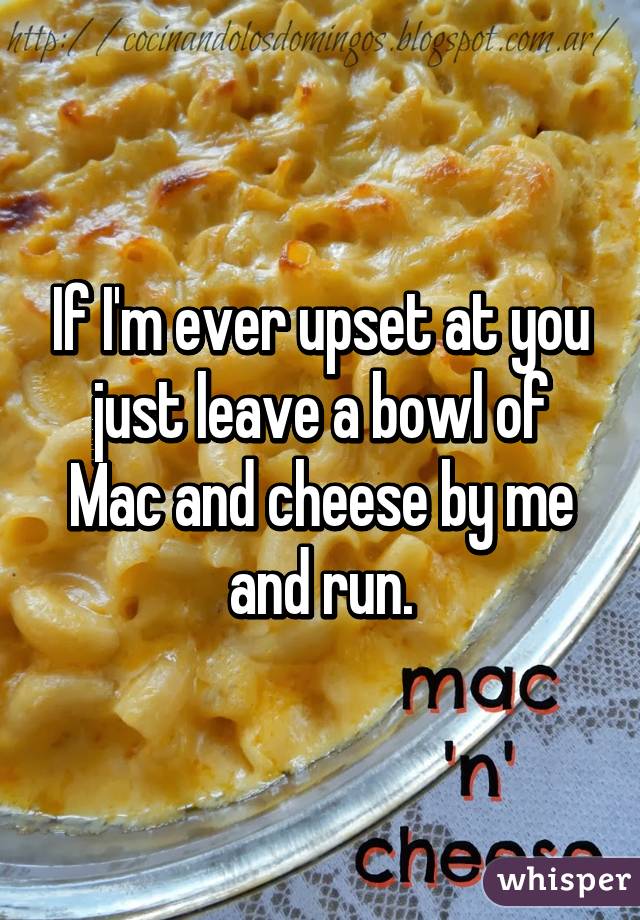 If I'm ever upset at you just leave a bowl of Mac and cheese by me and run.