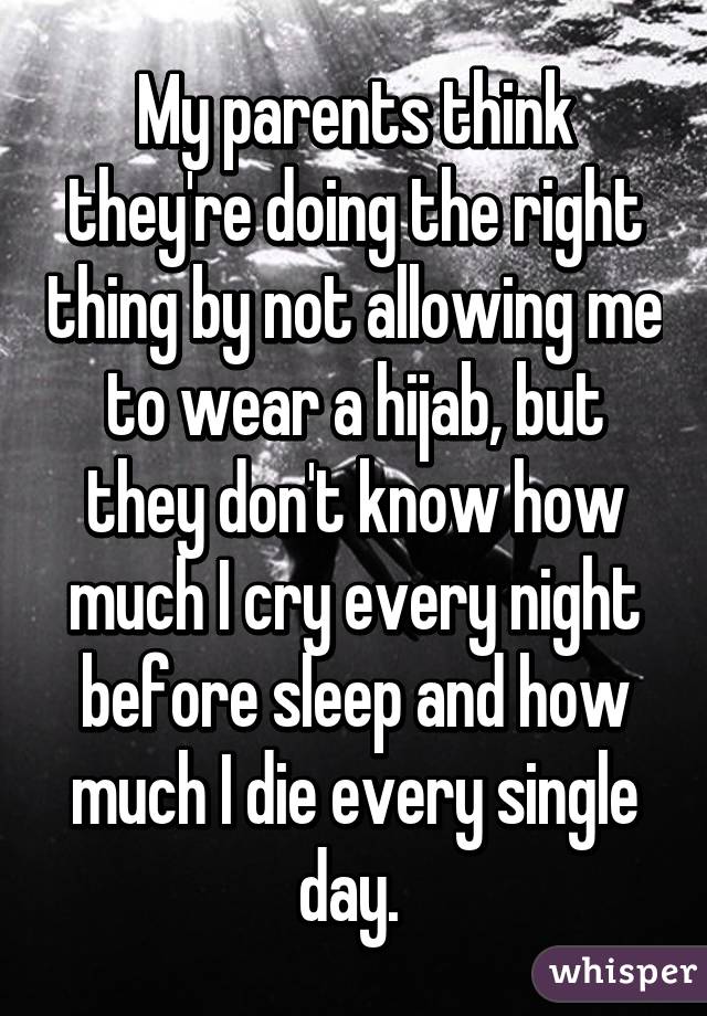 My parents think they're doing the right thing by not allowing me to wear a hijab, but they don't know how much I cry every night before sleep and how much I die every single day. 