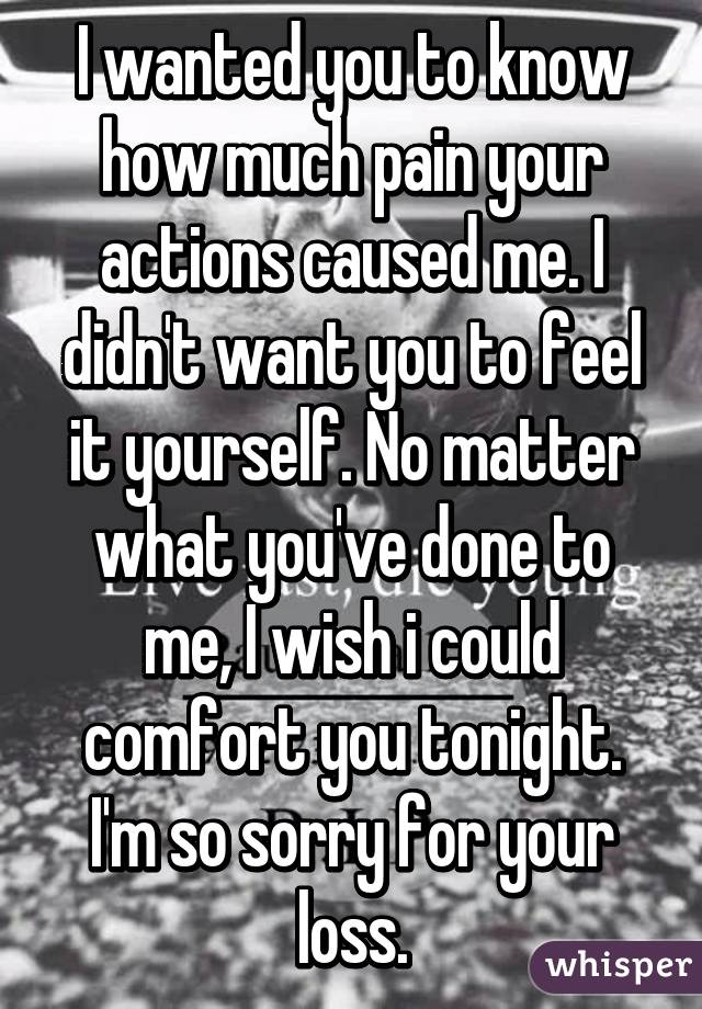 I wanted you to know how much pain your actions caused me. I didn't want you to feel it yourself. No matter what you've done to me, I wish i could comfort you tonight. I'm so sorry for your loss.