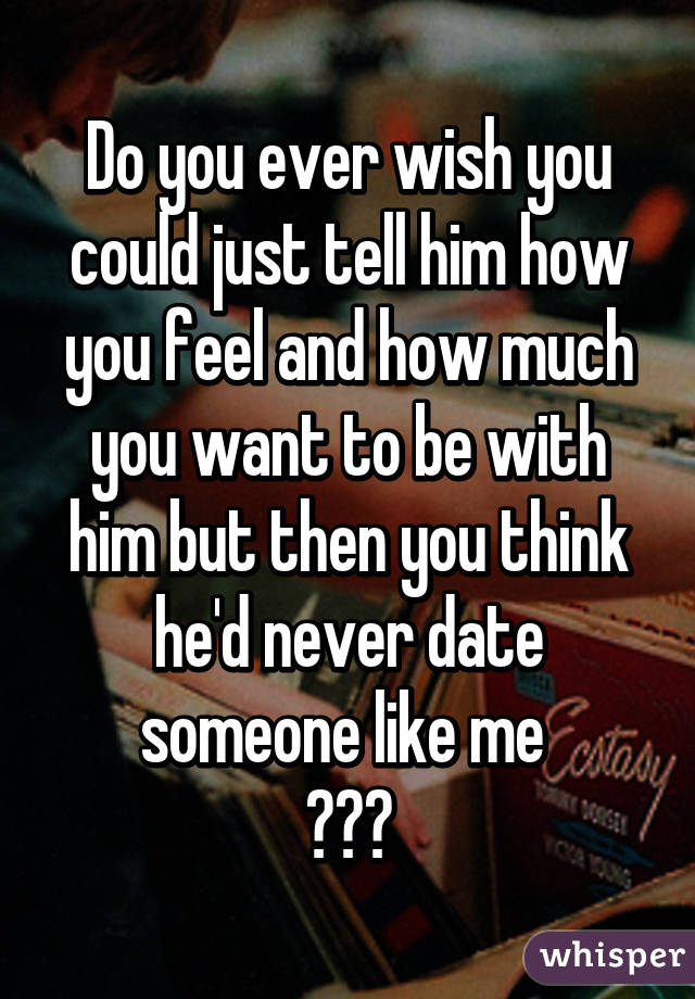 Do you ever wish you could just tell him how you feel and how much you want to be with him but then you think he'd never date someone like me 
😕😞😪