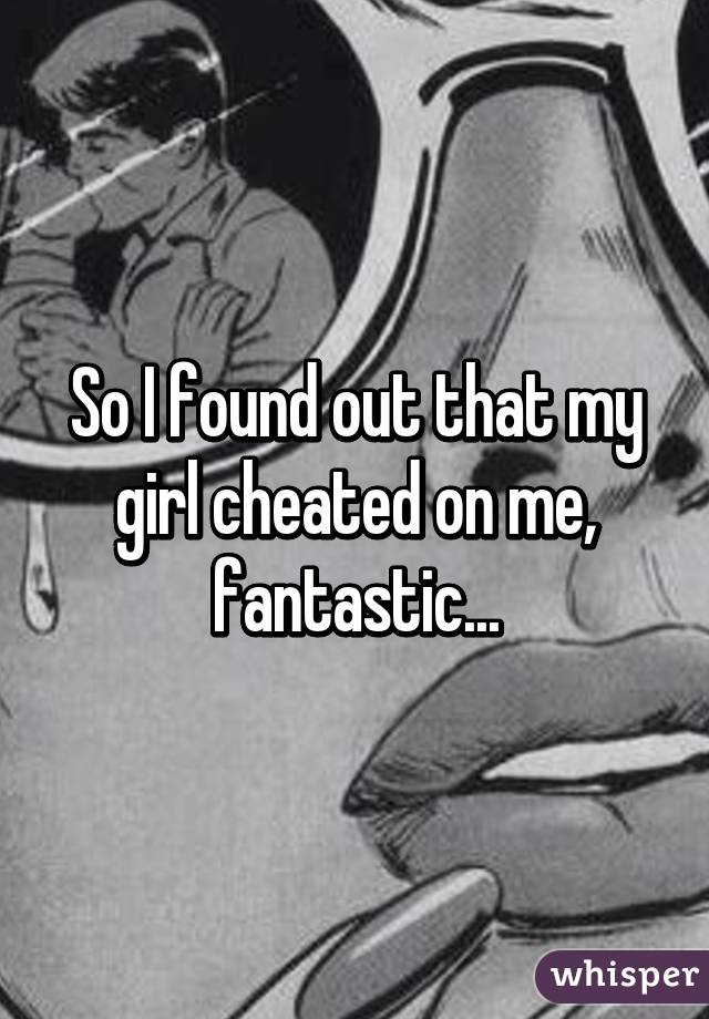 So I found out that my girl cheated on me, fantastic...