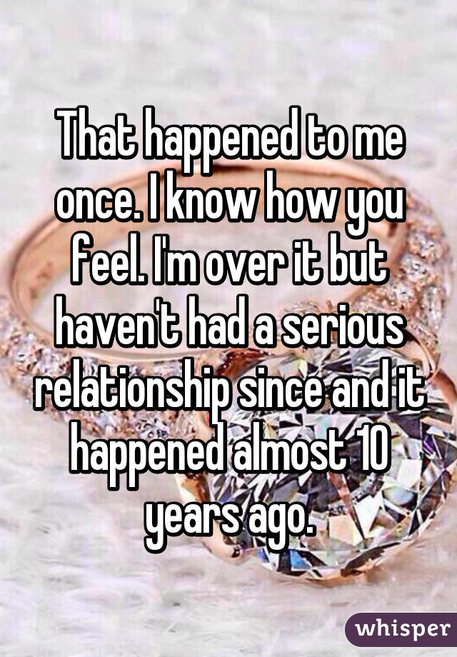 That happened to me once. I know how you feel. I'm over it but haven't had a serious relationship since and it happened almost 10 years ago.