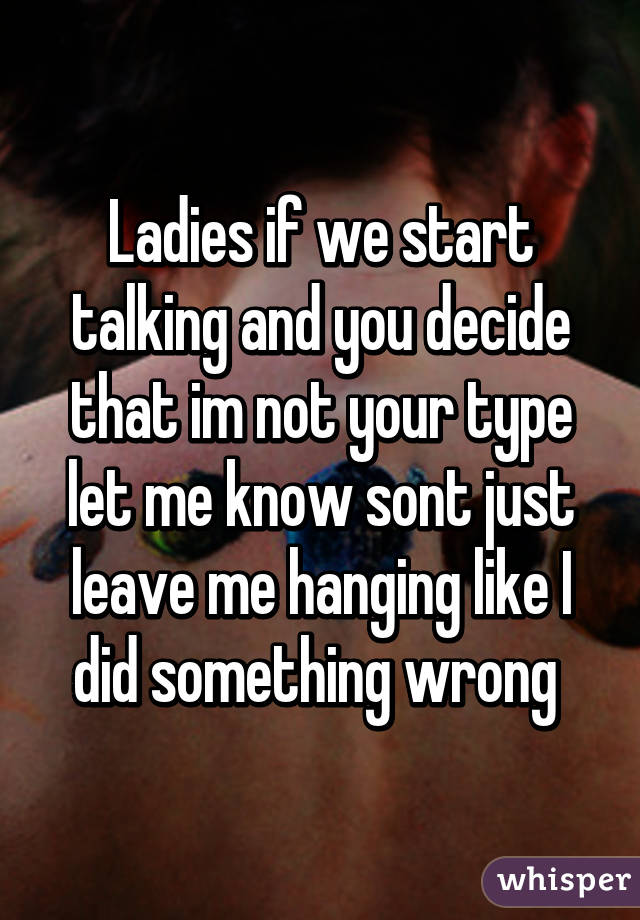 Ladies if we start talking and you decide that im not your type let me know sont just leave me hanging like I did something wrong 