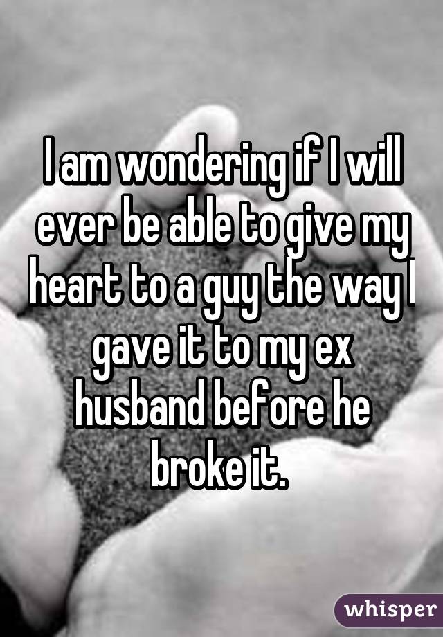 I am wondering if I will ever be able to give my heart to a guy the way I gave it to my ex husband before he broke it. 