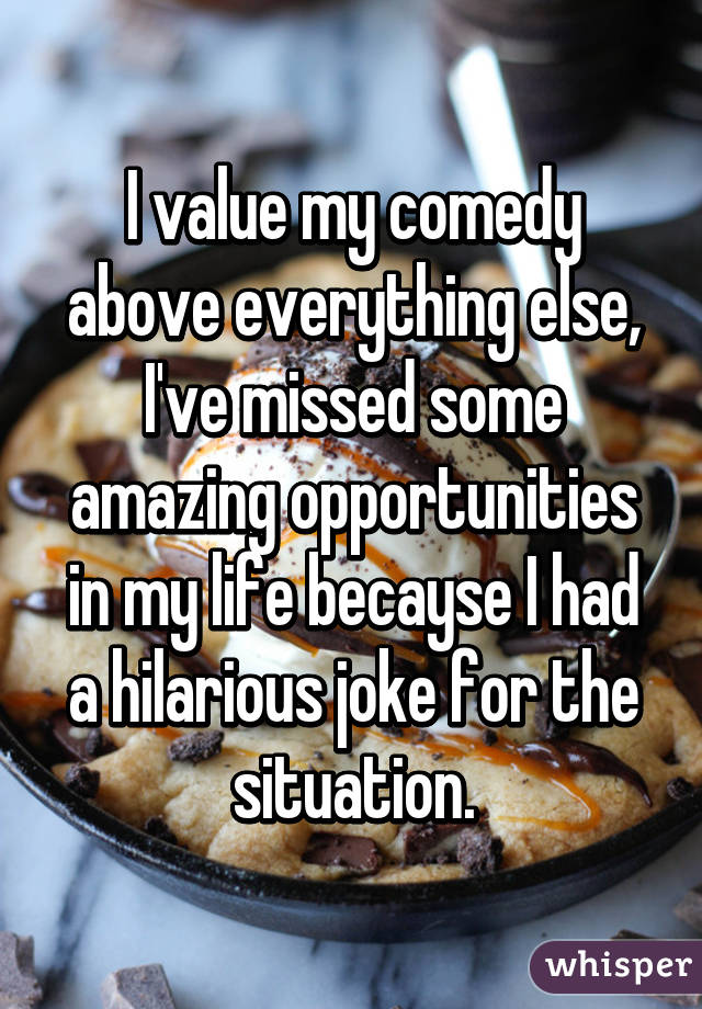 I value my comedy above everything else, I've missed some amazing opportunities in my life becayse I had a hilarious joke for the situation.