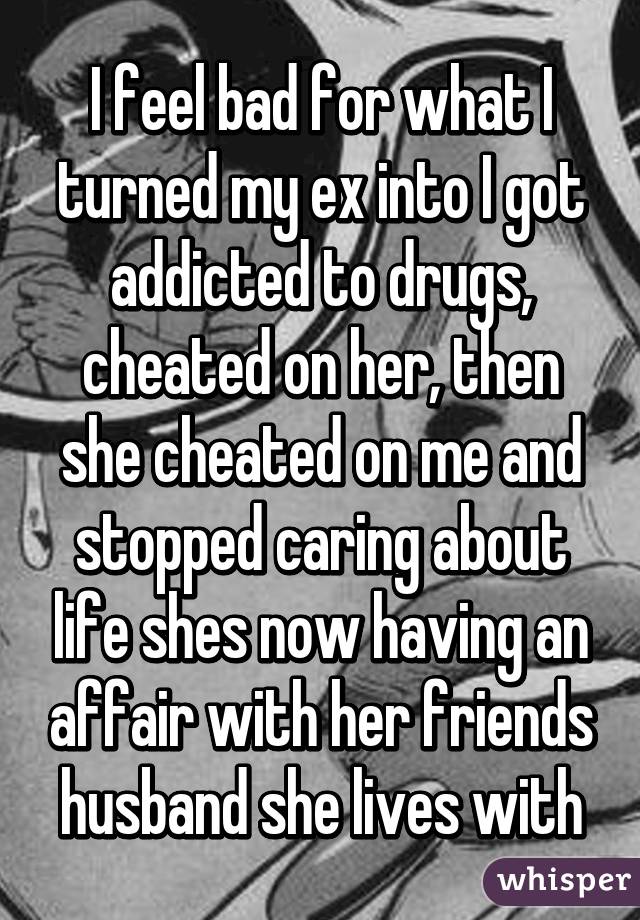 I feel bad for what I turned my ex into I got addicted to drugs, cheated on her, then she cheated on me and stopped caring about life shes now having an affair with her friends husband she lives with