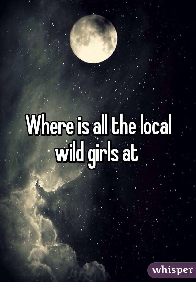 Where is all the local wild girls at 