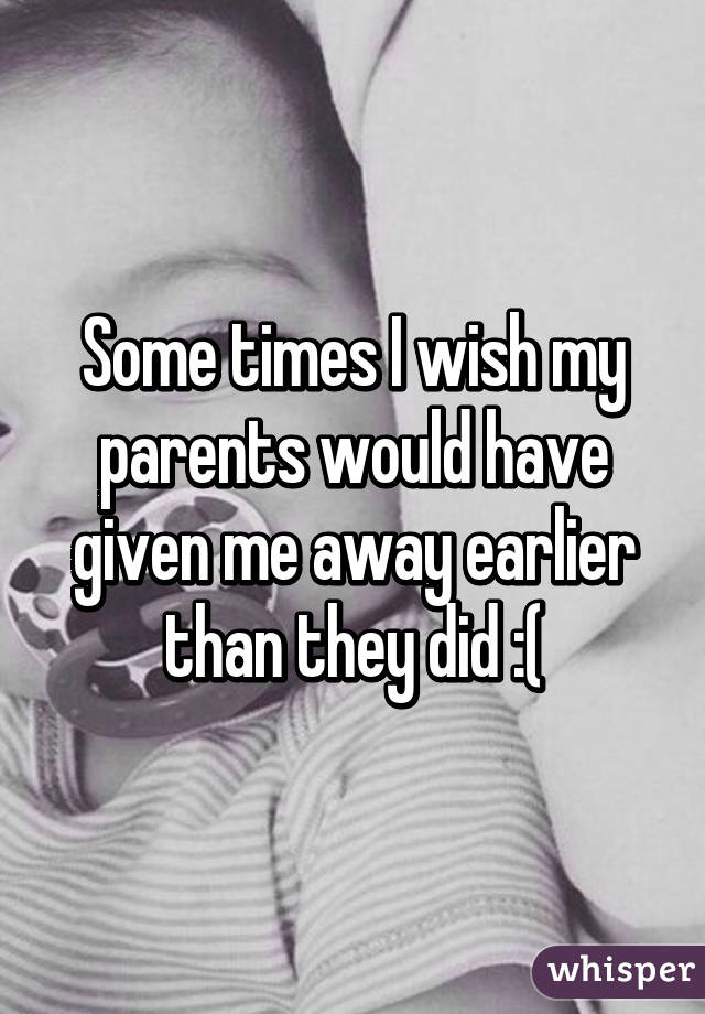 Some times I wish my parents would have given me away earlier than they did :(