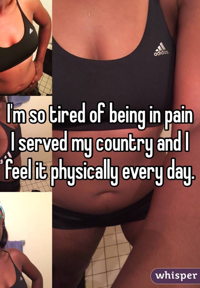 I'm so tired of being in pain I served my country and I feel it physically every day. 