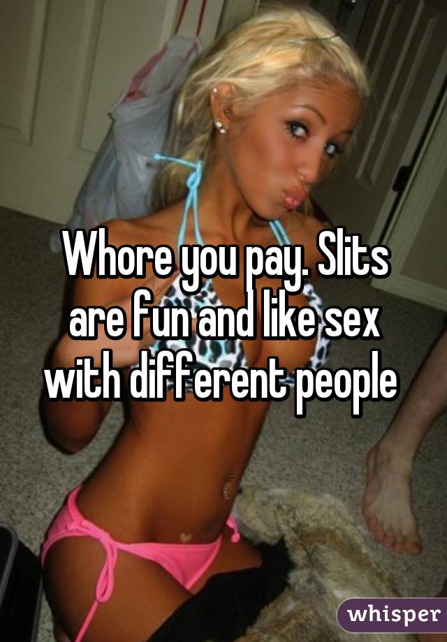 Whore you pay. Slits are fun and like sex with different people 