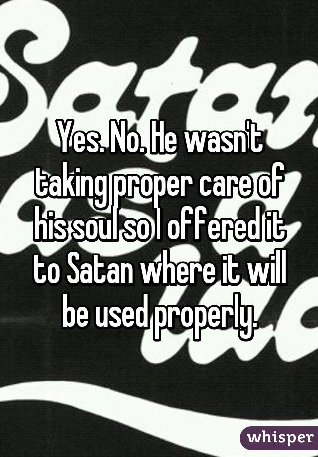 Yes. No. He wasn't taking proper care of his soul so I offered it to Satan where it will be used properly.