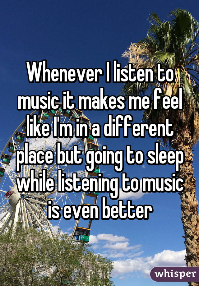 Whenever I listen to music it makes me feel like I'm in a different place but going to sleep while listening to music is even better